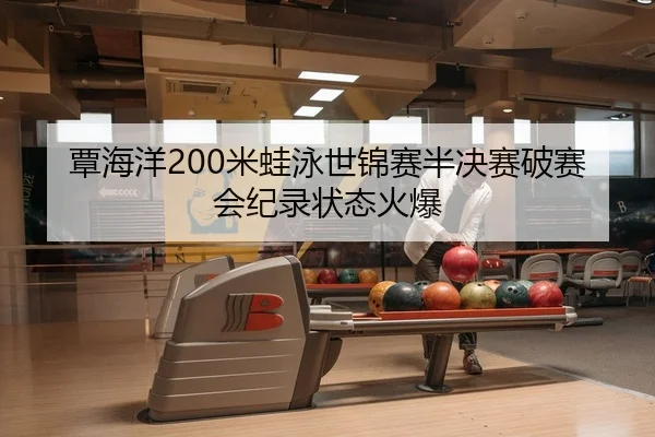 覃海洋200米蛙泳世锦赛半决赛破赛会纪录状态火爆